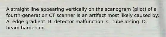 A straight line appearing vertically on the scanogram (pilot) of a fourth-generation CT scanner is an artifact most likely caused by: A. edge gradient. B. detector malfunction. C. tube arcing. D. beam hardening.