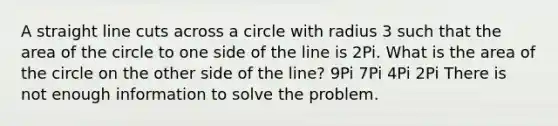 A straight line cuts across a circle with radius 3 such that the area of the circle to one side of the line is 2Pi. What is the area of the circle on the other side of the line? 9Pi 7Pi 4Pi 2Pi There is not enough information to solve the problem.