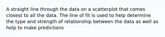 A straight line through the data on a scatterplot that comes closest to all the data. The line of fit is used to help determine the type and strength of relationship between the data as well as help to make predictions