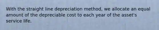 With the straight line depreciation method, we allocate an equal amount of the depreciable cost to each year of the asset's service life.