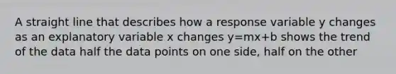 A straight line that describes how a response variable y changes as an explanatory variable x changes y=mx+b shows the trend of the data half the data points on one side, half on the other