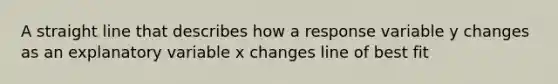 A straight line that describes how a response variable y changes as an explanatory variable x changes line of best fit