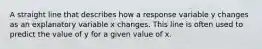 A straight line that describes how a response variable y changes as an explanatory variable x changes. This line is often used to predict the value of y for a given value of x.