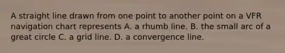 A straight line drawn from one point to another point on a VFR navigation chart represents A. a rhumb line. B. the small arc of a great circle C. a grid line. D. a convergence line.