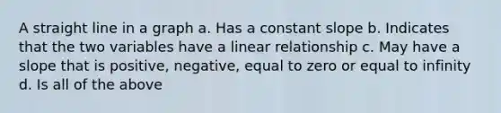 A straight line in a graph a. Has a constant slope b. Indicates that the two variables have a linear relationship c. May have a slope that is positive, negative, equal to zero or equal to infinity d. Is all of the above