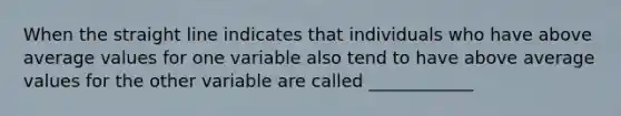 When the straight line indicates that individuals who have above average values for one variable also tend to have above average values for the other variable are called ____________