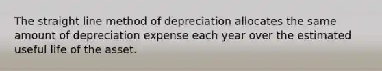 The straight line method of depreciation allocates the same amount of depreciation expense each year over the estimated useful life of the asset.