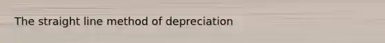 The straight line method of depreciation