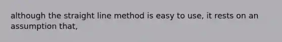 although the straight line method is easy to use, it rests on an assumption that,