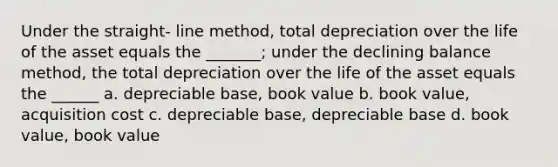 Under the straight- line method, total depreciation over the life of the asset equals the _______; under the declining balance method, the total depreciation over the life of the asset equals the ______ a. depreciable base, book value b. book value, acquisition cost c. depreciable base, depreciable base d. book value, book value