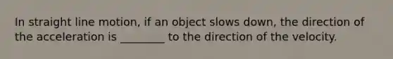 In straight line motion, if an object slows down, the direction of the acceleration is ________ to the direction of the velocity.