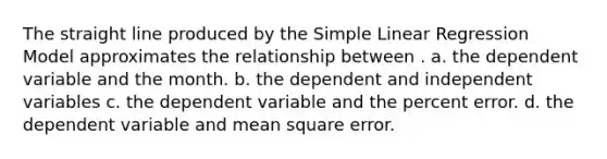 The straight line produced by the <a href='https://www.questionai.com/knowledge/kuO8H0fiMa-simple-linear-regression' class='anchor-knowledge'>simple linear regression</a> Model approximates the relationship between . a. the dependent variable and the month. b. the dependent and independent variables c. the dependent variable and the percent error. d. the dependent variable and mean square error.