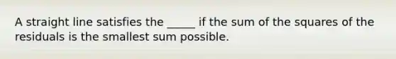 A straight line satisfies the _____ if the sum of the squares of the residuals is the smallest sum possible.