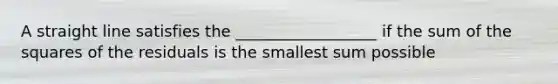 A straight line satisfies the​ __________________ if the sum of the squares of the residuals is the smallest sum possible