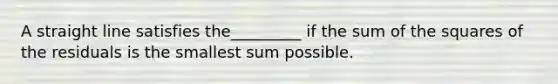 A straight line satisfies the_________ if the sum of the squares of the residuals is the smallest sum possible.