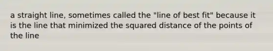 a straight line, sometimes called the "line of best fit" because it is the line that minimized the squared distance of the points of the line