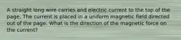 A straight long wire carries and electric current to the top of the page. The current is placed in a uniform magnetic field directed out of the page. What is the direction of the magnetic force on the current?