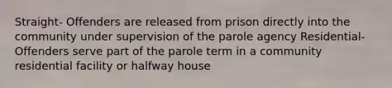 Straight- Offenders are released from prison directly into the community under supervision of the parole agency Residential-Offenders serve part of the parole term in a community residential facility or halfway house