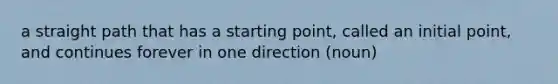 a straight path that has a starting point, called an initial point, and continues forever in one direction (noun)