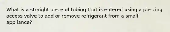 What is a straight piece of tubing that is entered using a piercing access valve to add or remove refrigerant from a small appliance?