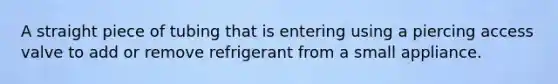 A straight piece of tubing that is entering using a piercing access valve to add or remove refrigerant from a small appliance.
