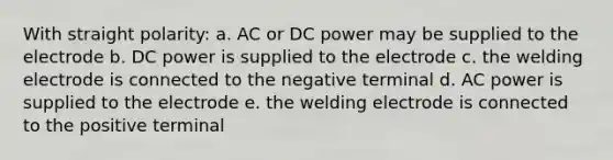 With straight polarity: a. AC or DC power may be supplied to the electrode b. DC power is supplied to the electrode c. the welding electrode is connected to the negative terminal d. AC power is supplied to the electrode e. the welding electrode is connected to the positive terminal