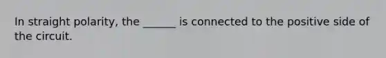 In straight polarity, the ______ is connected to the positive side of the circuit.