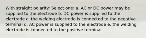 With straight polarity: Select one: a. AC or DC power may be supplied to the electrode b. DC power is supplied to the electrode c. the welding electrode is connected to the negative terminal d. AC power is supplied to the electrode e. the welding electrode is connected to the positive terminal