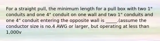 For a straight pull, the minimum length for a pull box with two 1" conduits and one 4" conduit on one wall and two 1" conduits and one 4" conduit entering the opposite wall is _____.(assume the conductor size is no.4 AWG or larger, but operating at less than 1,000v