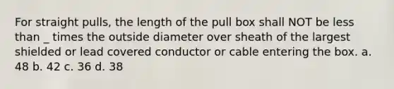 For straight pulls, the length of the pull box shall NOT be less than _ times the outside diameter over sheath of the largest shielded or lead covered conductor or cable entering the box. a. 48 b. 42 c. 36 d. 38