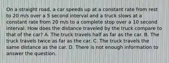 On a straight road, a car speeds up at a constant rate from rest to 20 m/s over a 5 second interval and a truck slows at a constant rate from 20 m/s to a complete stop over a 10 second interval. How does the distance traveled by the truck compare to that of the car? A. The truck travels half as far as the car. B. The truck travels twice as far as the car. C. The truck travels the same distance as the car. D. There is not enough information to answer the question.