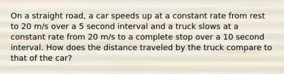 On a straight road, a car speeds up at a constant rate from rest to 20 m/s over a 5 second interval and a truck slows at a constant rate from 20 m/s to a complete stop over a 10 second interval. How does the distance traveled by the truck compare to that of the car?