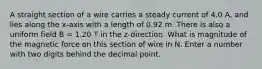 A straight section of a wire carries a steady current of 4.0 A, and lies along the x-axis with a length of 0.92 m. There is also a uniform field B = 1.20 T in the z-direction. What is magnitude of the magnetic force on this section of wire in N. Enter a number with two digits behind the decimal point.