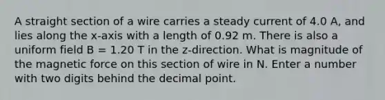 A straight section of a wire carries a steady current of 4.0 A, and lies along the x-axis with a length of 0.92 m. There is also a uniform field B = 1.20 T in the z-direction. What is magnitude of the magnetic force on this section of wire in N. Enter a number with two digits behind the decimal point.