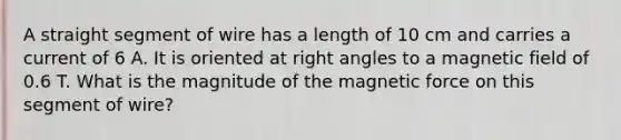 A straight segment of wire has a length of 10 cm and carries a current of 6 A. It is oriented at <a href='https://www.questionai.com/knowledge/kIh722csLJ-right-angle' class='anchor-knowledge'>right angle</a>s to a magnetic field of 0.6 T. What is the magnitude of the magnetic force on this segment of wire?