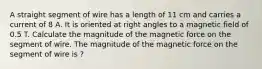 A straight segment of wire has a length of 11 cm and carries a current of 8 A. It is oriented at right angles to a magnetic field of 0.5 T. Calculate the magnitude of the magnetic force on the segment of wire. The magnitude of the magnetic force on the segment of wire is ?