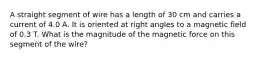 A straight segment of wire has a length of 30 cm and carries a current of 4.0 A. It is oriented at right angles to a magnetic field of 0.3 T. What is the magnitude of the magnetic force on this segment of the wire?