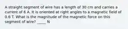 A straight segment of wire has a length of 30 cm and carries a current of 6 A. It is oriented at right angles to a magnetic field of 0.6 T. What is the magnitude of the magnetic force on this segment of wire? _____ N