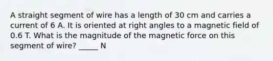 A straight segment of wire has a length of 30 cm and carries a current of 6 A. It is oriented at <a href='https://www.questionai.com/knowledge/kIh722csLJ-right-angle' class='anchor-knowledge'>right angle</a>s to a magnetic field of 0.6 T. What is the magnitude of the magnetic force on this segment of wire? _____ N