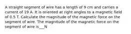 A straight segment of wire has a length of 9 cm and carries a current of 19 A. It is oriented at right angles to a magnetic field of 0.5 T. Calculate the magnitude of the magnetic force on the segment of wire. The magnitude of the magnetic force on the segment of wire is___N