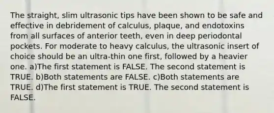 The straight, slim ultrasonic tips have been shown to be safe and effective in debridement of calculus, plaque, and endotoxins from all surfaces of anterior teeth, even in deep periodontal pockets. For moderate to heavy calculus, the ultrasonic insert of choice should be an ultra-thin one first, followed by a heavier one. a)The first statement is FALSE. The second statement is TRUE. b)Both statements are FALSE. c)Both statements are TRUE. d)The first statement is TRUE. The second statement is FALSE.