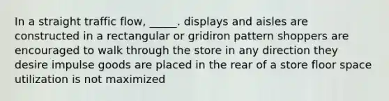 In a straight traffic flow, _____. displays and aisles are constructed in a rectangular or gridiron pattern shoppers are encouraged to walk through the store in any direction they desire impulse goods are placed in the rear of a store floor space utilization is not maximized