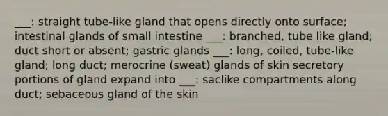 ___: straight tube-like gland that opens directly onto surface; intestinal glands of small intestine ___: branched, tube like gland; duct short or absent; gastric glands ___: long, coiled, tube-like gland; long duct; merocrine (sweat) glands of skin secretory portions of gland expand into ___: saclike compartments along duct; sebaceous gland of the skin