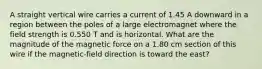 A straight vertical wire carries a current of 1.45 A downward in a region between the poles of a large electromagnet where the field strength is 0.550 T and is horizontal. What are the magnitude of the magnetic force on a 1.80 cm section of this wire if the magnetic-field direction is toward the east?