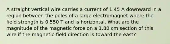 A straight vertical wire carries a current of 1.45 A downward in a region between the poles of a large electromagnet where the field strength is 0.550 T and is horizontal. What are the magnitude of the magnetic force on a 1.80 cm section of this wire if the magnetic-field direction is toward the east?