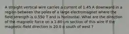 A straight vertical wire carries a current of 1.45 A downward in a region between the poles of a large electromagnet where the field strength is 0.550 T and is horizontal. What are the direction of the magnetic force on a 1.80 cm section of this wire if the magnetic-field direction is 20.0 o south of west ?