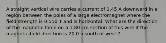 A straight vertical wire carries a current of 1.45 A downward in a region between the poles of a large electromagnet where the field strength is 0.550 T and is horizontal. What are the direction of the magnetic force on a 1.80 cm section of this wire if the magnetic-field direction is 20.0 o south of west ?