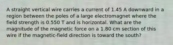 A straight vertical wire carries a current of 1.45 A downward in a region between the poles of a large electromagnet where the field strength is 0.550 T and is horizontal. What are the magnitude of the magnetic force on a 1.80 cm section of this wire if the magnetic-field direction is toward the south?