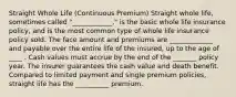 Straight Whole Life (Continuous Premium) Straight whole life, sometimes called "____________," is the basic whole life insurance policy, and is the most common type of whole life insurance policy sold. The face amount and premiums are _____________ and payable over the entire life of the insured, up to the age of ____ . Cash values must accrue by the end of the _______ policy year. The insurer guarantees the cash value and death benefit. Compared to limited payment and single premium policies, straight life has the __________ premium.