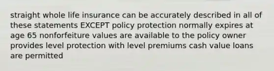 straight whole life insurance can be accurately described in all of these statements EXCEPT policy protection normally expires at age 65 nonforfeiture values are available to the policy owner provides level protection with level premiums cash value loans are permitted